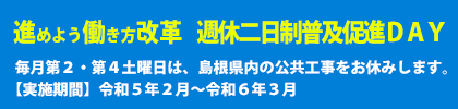 進めよう働き方改革　週休羽二日制普及促進DAY　毎月第２・第４土曜日は、島根県内の公共工事をお休みします。　【実施期間】令和５年２月～令和６年３月